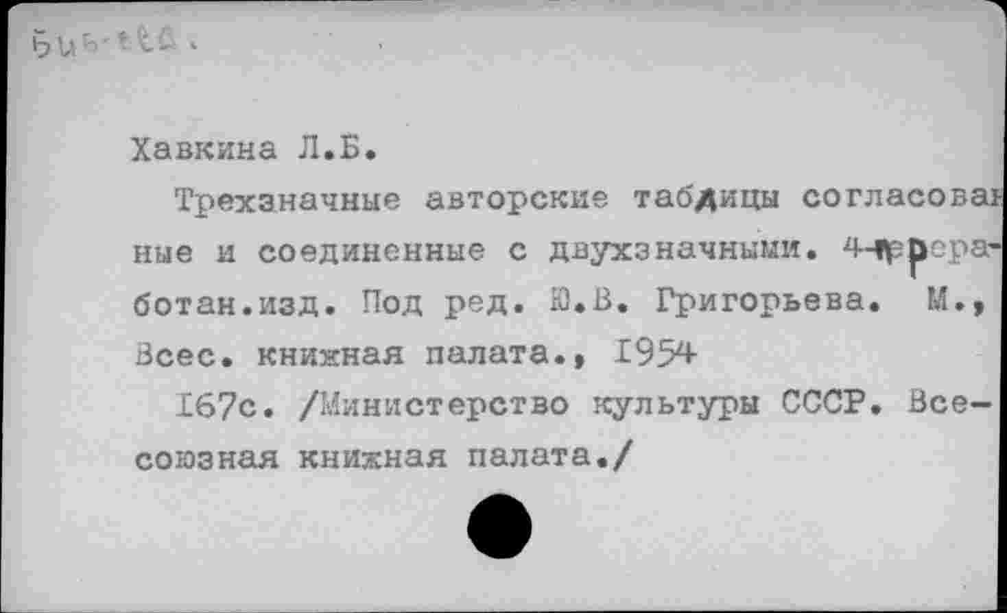 ﻿Хавкина Л.Б.
Трехзначные авторские таблицы согласованные и соединенные с двухзначными. 4-»ррера-ботан.изд. Под ред. Ю.В. Григорьева. М., Всес. книжная палата., 195х*-
167с. /Министерство культуры СССР. Всесоюзная книжная палата./